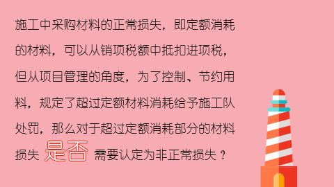 施工中采购材料的正常损失，即定额消耗的材料，可以从销项税额中抵扣进项税，但从项目管理的角度，为了控制、节约用料，规定了超过定额材料消耗给予施工队处罚，那么对于超过定额消耗部分的材料损失是否需要认定为非正常损失？ 